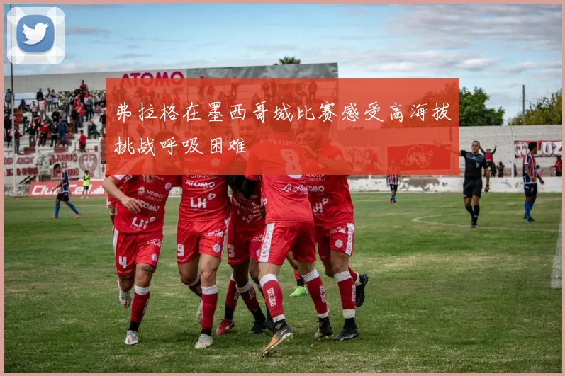 弗拉格在墨西哥城比赛感受高海拔挑战呼吸困难