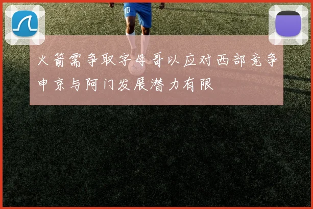 火箭需争取字母哥以应对西部竞争申京与阿门发展潜力有限