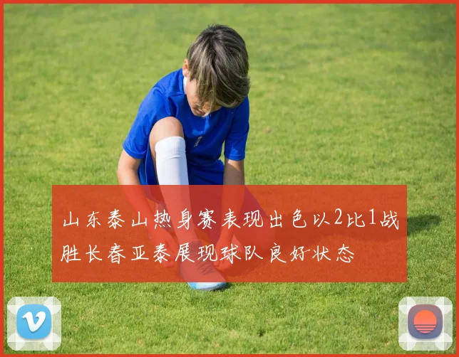 山东泰山热身赛表现出色以2比1战胜长春亚泰展现球队良好状态