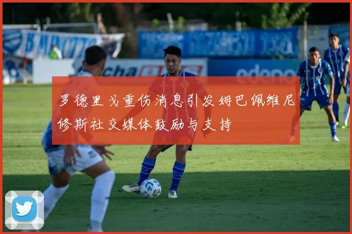 罗德里戈重伤消息引发姆巴佩维尼修斯社交媒体鼓励与支持