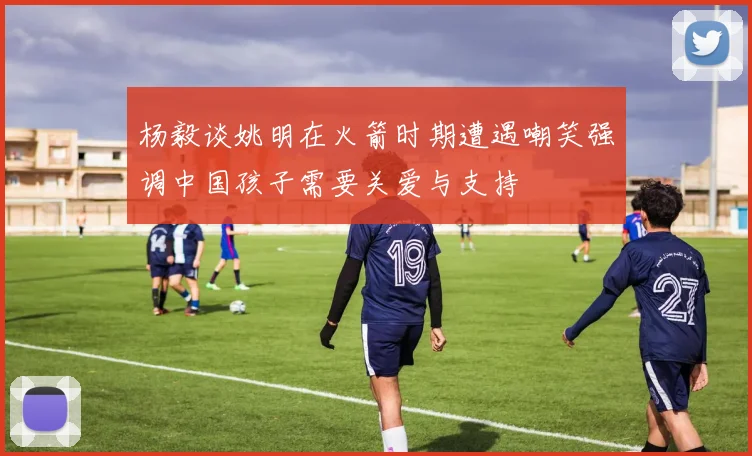杨毅谈姚明在火箭时期遭遇嘲笑强调中国孩子需要关爱与支持