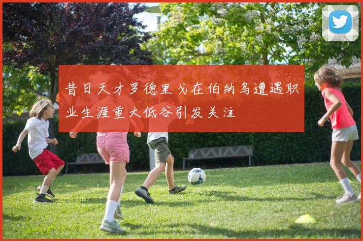 昔日天才罗德里戈在伯纳乌遭遇职业生涯重大低谷引发关注