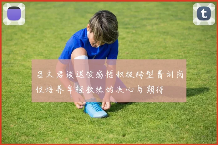 吕文君谈退役感悟积极转型青训岗位培养年轻教练的决心与期待