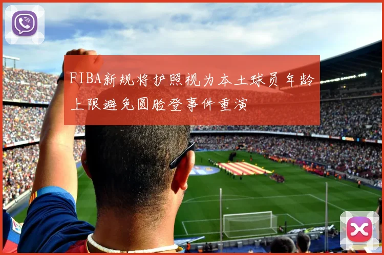 FIBA新规将护照视为本土球员年龄上限避免圆脸登事件重演
