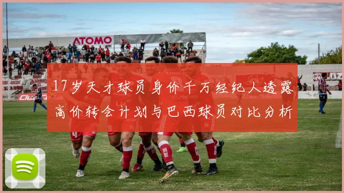 17岁天才球员身价千万经纪人透露高价转会计划与巴西球员对比分析