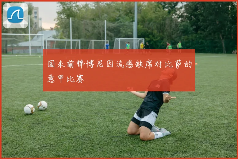国米前锋博尼因流感缺席对比萨的意甲比赛