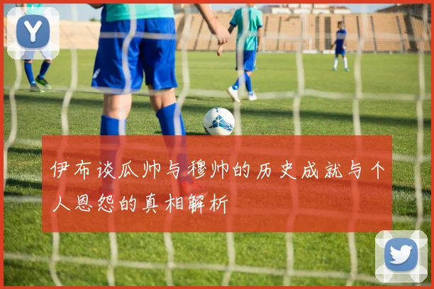 伊布谈瓜帅与穆帅的历史成就与个人恩怨的真相解析