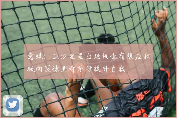 意媒：亚沙里虽出场机会有限应积极向莫德里奇学习提升自我