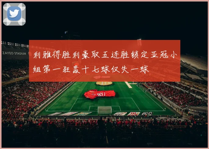 利雅得胜利豪取五连胜锁定亚冠小组第一狂轰十七球仅失一球
