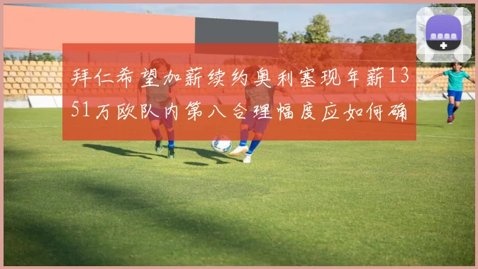拜仁希望加薪续约奥利塞现年薪1351万欧队内第八合理幅度应如何确定
