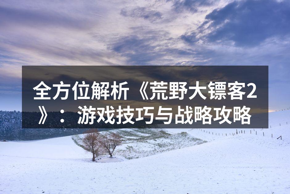 全方位解析《荒野大镖客2》：游戏技巧与战